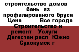 строительство домов , бань  из профилированого бруса › Цена ­ 100 - Все города Строительство и ремонт » Услуги   . Дагестан респ.,Южно-Сухокумск г.